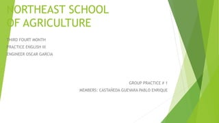 NORTHEAST SCHOOL 
OF AGRICULTURE 
THIRD FOURT MONTH 
PRACTICE ENGLISH III 
ENGINEER OSCAR GARCIA 
GROUP PRACTICE # 1 
MEMBERS: CASTAÑEDA GUEVARA PABLO ENRIQUE 
 