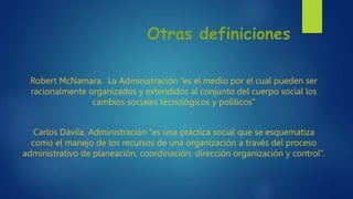 Otras definiciones
Robert McNamara. La Administración “es el medio por el cual pueden ser
racionalmente organizados y extendidos al conjunto del cuerpo social los
cambios sociales tecnológicos y políticos”
Carlos Dávila. Administración “es una práctica social que se esquematiza
como el manejo de los recursos de una organización a través del proceso
administrativo de planeación, coordinación, dirección organización y control”.
 