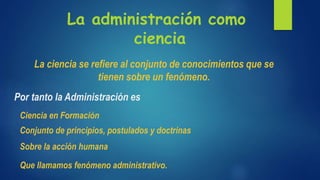La administración como
ciencia
La ciencia se refiere al conjunto de conocimientos que se
tienen sobre un fenómeno.
Por tanto la Administración es
Ciencia en Formación
Conjunto de principios, postulados y doctrinas
Sobre la acción humana
Que llamamos fenómeno administrativo.
 