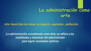 La administración como
arte
Arte: hacer bien las cosas, es creación, expresión , perfección.
La administración considerada como Arte, se reﬁere a las
habilidades y destrezas del administrador
para lograr resultados óptimos.
 