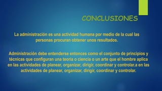 Administración debe entenderse entonces como el conjunto de principios y
técnicas que conﬁguran una teoría o ciencia o un arte que el hombre aplica
en las actividades de planear, organizar, dirigir, coordinar y controlar.a en las
actividades de planear, organizar, dirigir, coordinar y controlar.
CONCLUSIONES
La administración es una actividad humana por medio de la cual las
personas procuran obtener unos resultados.
 