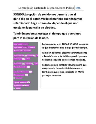Logan Julián Castañeda-Michael Steven Pulido 806

SONIDO:La opción de sonido nos permite que al
darle clic en el botón verde el muñeco que tengamos
seleccionado haga un sonido, depende el que uno
escoja en la pantalla de bloques.
También podemos escoger el tiempo que queramos
para la duración de la nota.
                     Podemos elegir en TOCAR SONIDO y colocar
                     lo que queremos que el diga por tal tiempo.

                     También podemos elegir tocar instrumento
                     o Trombón durante tal tiempo o lo que sea
                     necesario según lo que estemos haciendo.

                     Podemos elegir cambiar volumen para que
                     escojamos la intensidad del volumen o
                     también si queremos colocarlo en MUTE
                     para que no suene.
 