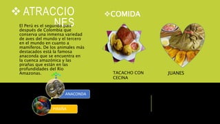  ATRACCIO
NESEl Perú es el segundo país
después de Colombia que
conserva una inmensa variedad
de aves del mundo y el tercero
en el mundo en cuanto a
mamíferos. De los animales más
destacados está la famosa
anaconda que se encuentra en
la cuenca amazónica y las
pirañas que están en las
profundidades del Río
Amazonas.
COMIDA
TACACHO CON
CECINA
JUANES
PIRAÑA
ANACONDA
 