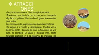  ATRACCI
ONESLo primero es conocer Lima la capital peruana.
Puedes recorrer la ciudad en un tour, en un transporte
alquilado o público. Hay muchos lugares interesantes
para visitar.
Los caminos más sugerentes son las rutas mochicas.
Te sugiero ir a Trujillo y Lambayeque. Puedes ver al
Señor de Sipán , la dama de Cao, la huaca del sol y la
luna, el complejo El Brujo y muchos más. Otros
foráneos prefieren ir a la Reserva de Paracas, las
líneas de Nazca, o Pisco en la provincia de Ica.
 