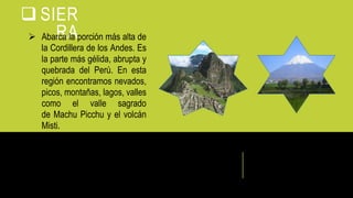  SIER
RA Abarca la porción más alta de
la Cordillera de los Andes. Es
la parte más gélida, abrupta y
quebrada del Perú. En esta
región encontramos nevados,
picos, montañas, lagos, valles
como el valle sagrado
de Machu Picchu y el volcán
Misti.
 