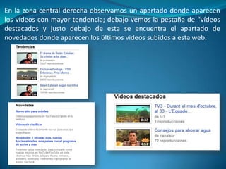 En la zona central derecha observamos un apartado donde aparecen
los vídeos con mayor tendencia; debajo vemos la pestaña de “vídeos
destacados y justo debajo de esta se encuentra el apartado de
novedades donde aparecen los últimos videos subidos a esta web.
 