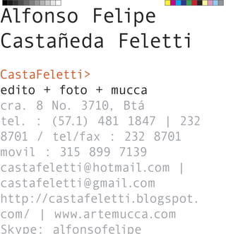 Alfonso Felipe
Castañeda Feletti
CastaFeletti>
edito + foto + mucca
cra. 8 No. 3710, Btá
tel. : (57.1) 481 1847 | 232
8701 / tel/fax : 232 8701
movil : 315 899 7139
castafeletti@hotmail.com |
castafeletti@gmail.com
http://castafeletti.blogspot.
com/ | www.artemucca.com
Skype: alfonsofelipe
 