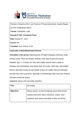 Practice II, Didactics of ELT and Practicum Primary School level. Adjunto Regular
a/c Prof. Estela Braun (2021).
Trainee: Castagneto, Luján
Escuela N° 240 - Presidente Perón
Date: October 6th , 2021
Course: 6th
Timetable: from 16:40 to 17:20
Lesson plan 3: Road Safety Project, Part one
Description of the group: Beginning level of English language proficiency. State
primary school. There are fourteen students in the class (9 girls and 5 boys).
Students’ age: 11-12 years old. They have English lessons twice a week on
Mondays and Wednesdays, each lesson lasts 40 minutes. Both days, their English
lessons take place during the last module so they are usually tired and distracted
because they want to go home, especially on Wednesdays when they have Physical
Education before the lesson.
Lesson 3: colours and road safety education.
Time 40 minutes
Objectives Revise colours, to practice listening macro-skill and and
reading macro-skill, follow instructions, answer short
questions, learn about road safety so they can tell the
 