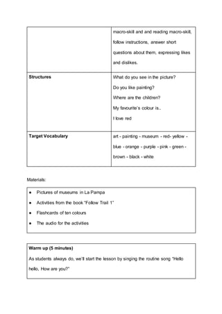 macro-skill and and reading macro-skill,
follow instructions, answer short
questions about them, expressing likes
and dislikes.
Structures What do you see in the picture?
Do you like painting?
Where are the children?
My favourite’s colour is..
I love red
Target Vocabulary art - painting - museum - red- yellow -
blue - orange - purple - pink - green -
brown - black - white
Materials:
● Pictures of museums in La Pampa
● Activities from the book “Follow Trail 1”
● Flashcards of ten colours
● The audio for the activities
Warm up (5 minutes)
As students always do, we’ll start the lesson by singing the routine song “Hello
hello, How are you?”
 