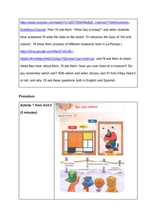 https://www.youtube.com/watch?v=x23rTDl4AMs&ab_channel=TheKiboomers-
KidsMusicChannel Then I’ll ask them: “What day is today?” and when students
have answered I’ll write the date on the board. To introduce the topic of “Art and
colours”, I’ll show them pictures of different museums here in La Pampa (
https://drive.google.com/file/d/1wCdEr-
HbtaCnKmsNxko5HdCSx3gLr7Qz/view?usp=sharing) and I’ll ask them to share
ideas they have about them. I’ll ask them: have you ever been to a museum? Do
you remember which one? With whom and when did you visit it? And if they liked it
or not, and why. I’ll ask these questions both in English and Spanish.
Procedure
Activity 1 from Unit 2
(5 minutes)
 