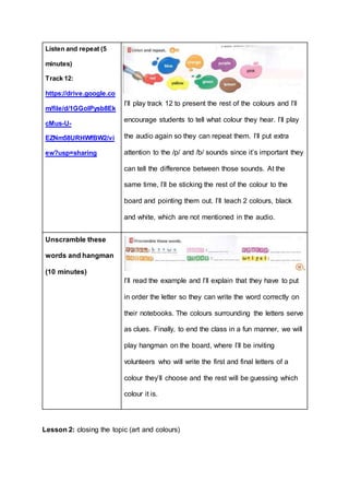 Listen and repeat (5
minutes)
Track 12:
https://drive.google.co
m/file/d/1GGolPysb8Ek
cMus-U-
EZNm58URHWfBW2/vi
ew?usp=sharing
I’ll play track 12 to present the rest of the colours and I’ll
encourage students to tell what colour they hear. I’ll play
the audio again so they can repeat them. I’ll put extra
attention to the /p/ and /b/ sounds since it’s important they
can tell the difference between those sounds. At the
same time, I’ll be sticking the rest of the colour to the
board and pointing them out. I’ll teach 2 colours, black
and white, which are not mentioned in the audio.
Unscramble these
words and hangman
(10 minutes)
I’ll read the example and I’ll explain that they have to put
in order the letter so they can write the word correctly on
their notebooks. The colours surrounding the letters serve
as clues. Finally, to end the class in a fun manner, we will
play hangman on the board, where I’ll be inviting
volunteers who will write the first and final letters of a
colour they’ll choose and the rest will be guessing which
colour it is.
Lesson 2: closing the topic (art and colours)
 