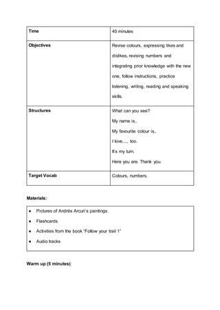 Time 40 minutes
Objectives Revise colours, expressing likes and
dislikes, revising numbers and
integrating prior knowledge with the new
one, follow instructions, practice
listening, writing, reading and speaking
skills.
Structures What can you see?
My name is..
My favourite colour is..
I love...., too.
It’s my turn.
Here you are. Thank you.
Target Vocab Colours, numbers.
Materials:
● Pictures of Andrés Arcuri’s paintings.
● Flashcards
● Activities from the book “Follow your trail 1”
● Audio tracks
Warm up (5 minutes):
 