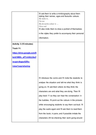 I’ll ask them to write a minibiography about them
stating their names, ages and favourite colours.
My name is...
I’m ten
My favourite colour is …
I love red.
I’ll also invite them to draw a portrait of themselves
in the styles they prefer to accompany their personal
information.
Activity 3 (15 minutes)
Track 11:
https://drive.google.com/fi
le/d/1M9fv_aP7vh9ULNerf
wugm-tbgpzA2Rs-
/view?usp=sharing
I’ll introduce the comic and I’ll invite the students to
analyse the situation and tell me what they think is
going on. I’ll ask them where do they think the
characters are and what they are doing. Then I’ll
play track 11 so they can hear the conversation in
the bubbles. I’ll point out the colours in the pictures
while encouraging students to say them out loud. I’ll
play the audio again and I’ll ask them to read them
from the book, in pairs, and if possible imitate the
characters (I’ll be checking their work going around
 