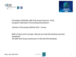 Milan, April 20th 2016 C.CASTAING 1
Christophe CASTAING, BIM Task Group Chairman EFCA
European Federation of Consulting Associations –
Director of the project BIM by EGIS – France
BIM in France and in Europe. Why do we need International common
standards?
The BIM Task Group involvement in ISO and CEN standards
 