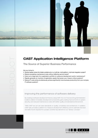 product




          CAST Application Intelligence Platform
          The Source of Superior Business Performance

          Are you trying to:
          •	 Quickly	assess	where	the	hidden	problems	lie	in	a	multi-tier,	multi-platform,	multi-site	integration	project?
          •	 Reduce	escalating	maintenance	costs	without	affecting	service	levels?
          •	 Carve	out	a	large	part	of	an	application	portfolio	to	outsource	development	and/or	maintenance?
          •	 Rapidly	generate	an	inventory	of	application	assets	that	power	your	mission-critical	systems?
          •	 Reduce	IT	costs	while	simultaneously	achieve	significantly	more	business	productivity	from	your	complex	
             IT	software	systems?




            Improving the performance of software delivery
            By creating a software development factory using CAST, the U.S. Food and Drug Administration
            is able to deliver immediate development productivity gains, lasting improvements to system
            security, and reduced maintenance costs with better quality and standards enforcement.


            “With CAST we can set clear standards on quality, complexity and architecture. In addition,
            CAST also provides a platform to measure development efficiency and to estimate the level
            and skill of work required for a project, another key element to our ‘factory’ concept.”




                                                                                  A C H I E V E I N S I G H T. D E L I V E R E X C E L L E N C E .
 