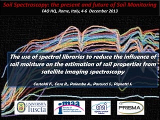 Soil Spectroscopy: the present and future of Soil Monitoring
FAO HQ, Rome, Italy, 4-6 December 2013
The use of spectral libraries to reduce the influence of
soil moisture on the estimation of soil properties from
satellite imaging spectroscopy
Castaldi F., Casa R., Palombo A., Pascucci S., Pignatti S.
 