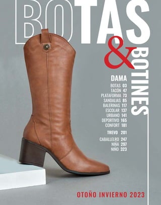 2
BOTAS
BOTINES
BOTAS 03
TACÓN 47
PLATAFORMA 73
SANDALIAS 85
BALERINAS 117
ESCOLAR 137
URBANO 141
DEPORTIVO 165
CONFORT 181
TREVO 201
CABALLELRO 247
NIÑA 297
NIÑO 323
OTOÑO INVIERNO 2023
 