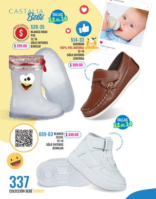 CASTALIA KIDS
Colección Bebé OI2023
337
COLECCIÓN BEBÉ OI2023
BLANCO/ROJO
PVC
12-16
SÓLO ENTEROS
B2N3L0I
520-35
$ 299.00
TALLAS
12
12AL
AL 16
16
TALLAS
12
12AL
AL 14
14
100%
PIEL VACUNO
PIEL VACUNO
CO N TACT
E
L
A
J
U
S
T
A
B
L
E
C
O
N
T
A
C
T
E
L
A
JUSTA BLE
BLANCO
TEXTIL
12-14
SÓLO ENTEROS
B2N6L8N
659-63
SHEDRON
100% PIEL NATURAL
12-14
SÓLO ENTEROS
S2B3H8A
514-33
$ 349.00
$ 309.00
 