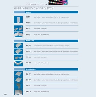 MINUS
MI-TF	 Tapa final para luminarias individuales / End cap for single luminaires
MI-TFL	 Tapa final para luminarias en líneas continuas / End cap for continuos lines luminaires
MI-UL	 Unión lineal / Linear joint
MI-CD	 Corte a 90º / 90º profile cutt
MINUS LINE
MLI-TF	 Tapa final para luminarias individuales / End cap for single luminaires
MLI-TFL	 Tapa final para luminarias en líneas continuas / End cap for continuos lines luminaires
MLI-UL	 Unión lineal / Linear joint
MLI-CD	 Corte a 90º / 90º profile cutt
SHADOWLESS
SW-TF	 Tapa final para luminarias individuales / End cap for single luminaires
SW-TFL	 Tapa final para luminarias en líneas continuas / End cap for continuos lines luminaires
SW-UL	 Unión lineal / Linear joint
SW-CD	 Corte a 90º / 90º profile cutt
126
ACCESORIOS / ACCESORIES
 