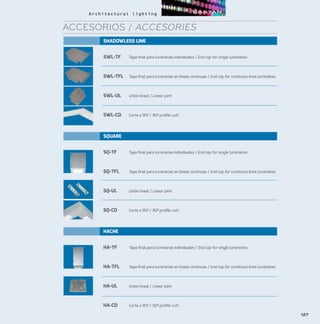 SHADOWLESS LINE
SWL-TF	 Tapa final para luminarias individuales / End cap for single luminaires
SWL-TFL	 Tapa final para luminarias en líneas continuas / End cap for continuos lines luminaires
SWL-UL	 Unión lineal / Linear joint
SWL-CD	 Corte a 90º / 90º profile cutt
SQUARE
SQ-TF	 Tapa final para luminarias individuales / End cap for single luminaires
SQ-TFL	 Tapa final para luminarias en líneas continuas / End cap for continuos lines luminaires
SQ-UL	 Unión lineal / Linear joint
SQ-CD	 Corte a 90º / 90º profile cutt
HACHE
HA-TF	 Tapa final para luminarias individuales / End cap for single luminaires
HA-TFL	 Tapa final para luminarias en líneas continuas / End cap for continuos lines luminaires
HA-UL	 Unión lineal / Linear joint
HA-CD	 Corte a 90º / 90º profile cutt
127
ACCESORIOS / ACCESORIES
 