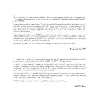 Nos complace el ofrecerles mediante este catálogo y nuestra nueva página web, el programa más
actual de luminarias técnicas con las últimas tecnologías LED para el alumbrado de INTERIORES
y EXTERIORES.
Para ello, hemos puesto nuestro mejor empeño, diseñando y fabricando luminarias de máxima calidad,
cuidando nuestros diseños y utilizando materiales nobles como el aluminio y el acero inoxidable A4,
los mejores componentes electrónicos y las matrices LED más avanzadas. La calidad, fiabilidad, ren-
dimiento y detalle, son los objetivos que hemos perseguido y ahora les presentamos en nuestro nuevo
programa de luminarias.
Siguiendo con la tradición, en CASTAN no sólo diseñamos y fabricamos luminarias para programas
estándar. Gracias a nuestra experiencia y conocimiento, diseñamos y fabricamos luminarias especiales,
personalizadas,trabajandoestrechamenteconlosarquitectosydecoradoresmásprestigiosos.Ofreciendo
de éste modo, soluciones arquitectónicas a medida.
Esperamos que disfruten con nuestro nuevo catálogo, página web y nuestros productos.
El equipo de CASTAN
t’s a pleasure to offer you, through this catalogue and our new website, the latest technical lighting
program with the latest LED technology for INDOOR an OUTDOOR applications
To do this, we have made our best efforts, designing and manufacturing high quality luminaires, tak-
ing care of our designs, using materials such as aluminum and stainless steel A4, the best electronic
components and the most advanced LED arrays. The quality, reliability, performance and detail are the
goals we have pursued and now we present our new range.
Following the tradition in CASTAN not only design and manufacture fixtures for standard programs.
With our experience and knowledge, we design and manufacture special fixtures, custom made, working
closely with prestigious architects and interior designers.
We hope that you will enjoy with our new catalogue, web and products range.
CASTAN Team
 