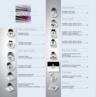 Micro downlights
Mini downlights
Inside down
Downlights
Big Downlights
Cripta
Parscope
Athens
INDOOR
Downlights LED fijos
Fixed LED downlights..................................................11
Downlights LED orientables
Adjustable LED downlights.........................................13
Downlights LED fijos. Diámetro 185 mm
Pendant or surface mounting low
Fixed LED downlights, diameter 185 mm................. 27
Downlights LED fijos. Diámetro 220 mm
Fixed LED downlights diameter 220 mm.................29
Downlights LED fijos, diámetro 133 mm
Fixed LED downlights, diameter 133 mm................. 25
Downlights LED fijos de gran formato.
Diámetro 260 mm
Big LED downlights. Diameter 260 mm ...................31
Downlight LED con marco de escayola
Plaster Frame LED downlights................................. 33
Downlights LED orientables y extraibles
Pullout LED downlights............................................. 35
Downlight LED cuadrados
Square LED downlights............................................. 37
Downlights LED sin marco
Frameless LED downlights....................................... 23
Downlights LED fijos
Fixed round LED downlights......................................15
Downlights LED orientables
Adjustable LED downlights........................................ 17
Downlights LED cuadrados fijos
Square Fixed LED downlights....................................19
Downlights LED cuadrados fijos,
contorno redondeado
Square Fixed LED downlights, rounded edges..........21
 