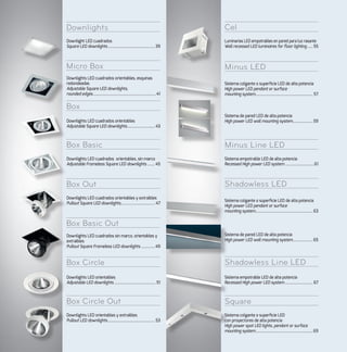 Shadowless Line LED
Box Basic Out
Square
Box Circle
Box Circle Out
CelDownlights
Minus LEDMicro Box
Box
Minus Line LEDBox Basic
Shadowless LEDBox Out
Sistema colgante o superficie LED de alta potencia
High power LED pendant or surface
mounting system.......................................................63
Sistema de pared LED de alta potencia
High power LED wall mounting system...................65
Downlight LED cuadrados
Square LED downlights.............................................39
Luminarias LED empotrables en pared para luz rasante
Wall recessed LED luminaires for floor lighting......55
Downlights LED cuadrados orientables
Adjustable Square LED downlights........................... 43
Sistema de pared LED de alta potencia
High power LED wall mounting system...................59
Downlights LED cuadrados orientables y extraibles
Pullout Square LED downlights................................. 47
Downlights LED orientables
Adjustable LED downlights........................................51
Sistema empotrable LED de alta potencia
Recessed High power LED system........................... 67
Downlights LED cuadrados orientables, esquinas
redondeadas
Adjustable Square LED downlights,
rounded edges............................................................41
Sistema colgante o superficie LED de alta potencia
High power LED pendant or surface
mounting system....................................................... 57
Downlights LED cuadrados orientables, sin marco
Adjustable Frameless Square LED downlights........45
Sistema empotrable LED de alta potencia
Recessed High power LED system............................61
Downlights LED cuadrados sin marco, orientables y
extraibles
Pullout Square Frameless LED downlights..............49
Downlights LED orientables y extraibles
Pullout LED downlights............................................. 53
Sistema colgante o superficie LED
con proyectores de alta potencia
High power spot LED lights, pendant or surface
mounting system.......................................................69
 