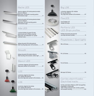 L06
Carriles electrificados
Electrified tracks
Big L06
Perfilería LED
LED Strips profiles
Proyectores / Spot lights
FlexLED
Ada LED
Smooth
Maxicil LED
L02
Hache LED
Sistema colgante LED de alta potencia emisión
Directa & Indirecta
High power LED pendant mounting system.
Direct&Indirect light....................................................71
Sistema de pared LED de alta potencia emisión
Directa & Indirecta
High power LED wall mounting system.
Direct&Indirect light...................................................73
PML LED Series......................................................... 93
PVL LED Series......................................................... 95
PLG LED Series..........................................................97
Microspot LED Series............................................... 99
Luminarias colgantes LED, módulos
de muy alta potencia
Very high power pendant LED luminaires.................87
Tiras flexibles LED
Flexible LED strips.................................................... 89
Perfiles de aluminio para tiras led
Led strips aluminium profiles.................................... 91
Luminaria bañador de pared LED alta
potencia para carril trifásico universal
High power LED wallwasher for 3 phase
universal tracks.........................................................75
Aplique de pared LED de alta potencia
Wall mounting high power LED luminaires............... 77
Aplique de pared LED emisión indirecta
Wall mounting LED luminaires. Indirect light............79
Luminarias colgantes LED de alta potencia
High power pendant LED luminaires......................... 81
Luminarias colgantes decorativas
LED, módulos alta potencia
Decorative high power pendant LED luminaires...... 83
Luminarias colgantes decorativas
LED, módulos alta potencia
Decorative high power pendant LED luminaires...... 85
Carriles universales trifásicos a 230 V de superficie,
suspendidos y empotrados
230V 3 Phase Universal tracks. Surface, pendant
and recessed mounting...........................................100
 