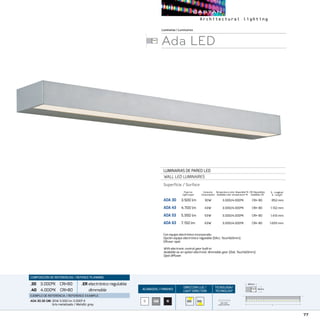 77
ACABADOS/ FINISHES
DIRECCION LUZ/
LIGHT DIRECTION
TECNOLOGÍA/
TECHNOLOGY
B NGM
L - Longitud
L - Length
Luminarias/Luminaires
Ada LED
LUMINARIAS DE PARED LED
WALL LED LUMINAIRES
Superfície / Surface
ADA 30	 3.500 lm	 30W	 3.000/4.000ºK	 CRI 80		 852 mm
ADA 43	 4.700 lm	 43W	 3.000/4.000ºK	 CRI 80		 1.132 mm
ADA 53	 5.950 lm	 53W	 3.000/4.000ºK	 CRI 80		 1.413 mm
ADA 63	 7.150 lm	 63W	 3.000/4.000ºK	 CRI 80		 1.693 mm
CRI Disponibles
Available CRI
Temperatura color disponible ºK
Available color temperature ºK
Con equipo electrónico incorporado.
Opción equipo electrónico regulable (DALI, TouchDimm).
Difusor opal.
With electronic control gear built-in
Available as an option electronic dimmable gear (Dali, TouchDimm).
Opal diffuser.
COMPOSICIÓN DE REFERENCIAS / REFENCE PLANNING
.30 3.000ºK CRI80
.40 4.000ºK CRI80
.ERelectrónico regulable
dimmable
EJEMPLO DE REFERENCIA/ REFERENCE EXAMPLE:
ADA 30.30 GM:30W 3.500 lm 3.000º K
Gris metalizado / Metallic grey
Consumo
Consumption
Flujo luz
Light ouput
ONE ROW
LINEAR MATRIX L
40mm
80mm
L
40mm
80mm
40mm
80mm
L
40mm
80mm
 