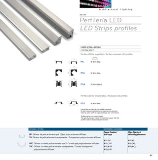 91
LED/LED
Perfilería LED
LED Strips profiles
FABRICACIÓN A MEDIDA
CUSTOM-BUILT
Perfiles LED de superfície / Surface-mounted LED profiles
PTL	 15 W/m (Máx.)
PTLC	 15 W/m (Máx.)
PTLH	 25 W/m (Máx.)
Perfiles LED de empotrados / Recessed LED profiles
PTLE	 15 W/m (Máx.)
Los perfiles se fabrican a la medida requerida.
El valor de potencia indicado corresponde a la potencia
máxima que el perfil es capaz de disipar por metro lineal.
Profiles will be cut custom-made.
The specified power means the maximum power that the
profile is able to dissipate by lineal meter.
ACCESORIOS / ACCESORIES
Tapas finales /
End caps
PTL-TF
PTLC-TF
PTLH-TF
PTLE-TF
Clips fijación /
Mounting elements
PTL-CL
PTLC-CL
PTLH-CL
OPCIONES / OPTIONS
OP Difusor de policarbonato opal / Opal polycarbonate diffuser.
TR Difusor de policarbonato transparente / Transparent polycarbonate diffuser.
OPC Difusor curvado policarbonato opal / Curved opal polycarbonate diffuser.
TRC Difusor curvado policarbonato transparente / Curved transparent
polycarbonate diffuser.
Consumo
Consumption18
7
19
19
18
16
7
18
24
PTL
PTLC
PTLH
PTLE
187
19
19
18
16
7
18
24
PTL
PTLC
PTLH
PTLE
18
7
19
19
18
16
7
18
24
18
7
19
19
18
16
7
18
24
PTL
PTLC
PTLH
PTLE
 