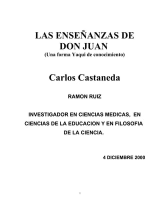 LAS ENSEÑANZAS DE
        DON JUAN
      (Una forma Yaqui de conocimiento)



        Carlos Castaneda
               RAMON RUIZ


 INVESTIGADOR EN CIENCIAS MEDICAS, EN
CIENCIAS DE LA EDUCACION Y EN FILOSOFIA
             DE LA CIENCIA.



                              4 DICIEMBRE 2000




                    1
 