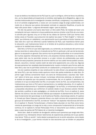 la que se dedica a los básicos de los PLE (qué es, qué lo configura, cómo se lleva a la práctica,
etc.), se ha desarrollado principalmente en ámbitos restringidos de la Blogosfera, algo en los
canales tradicionales de la investigación (revistas científicas y congresos) y muy especialmen-
te en el contexto angloparlante, a veces con una excesiva carga de jerga academicista y en
medio de un discurso que parece demasiado centrado en aspectos filosóficos, al punto de
dejar sólo pocas ideas –y algunas demasiado vagas– para la práctica.
Por ello nos pareció una buena idea hacer un libro sobre PLEs. Se trataba de hacer una
compilación de buen material en el que pudiéramos acercar al lector a los PLEs de una mane-
ra sencilla pero rigurosa (muy en la línea de los vídeos de Common Craft que hemos visto
tantas veces en Youtube y que presumen de explicar las cosas “in Plain English” o “dicho en
plata” que diríamos en castellano), una aproximación que le permitiera al lector hacerse una
idea clara de a qué nos referimos cuando hablamos de PLEs, qué importancia tienen para
la educación, qué implicaciones tienen en el ámbito de la práctica educativa y cómo toman
cuerpo en la realidad esos entornos.
Este libro, la forma en que está organizado y su contenido, es el producto del camino que
hemos recorrido en estos años en el estudio de los PLE en particular y del uso de las tecnolo-
gías en la educación en general. Ese camino nos ha permitido profundizar en el conocimiento
de muchos aspectos interesantes del tema y de proyectos diversos dedicados a su estudio,
pero sobre todo nos ha permitido conocer a un gran número de profesionales que están
detrás de esos proyectos; personas de enorme talento con los cuales hemos podido conocer,
discutir, escuchar y recrear nuestra visión de este tema apasionante una y otra vez. Algunas
de esas personas han aceptado desinteresadamente nuestra invitación para formar parte de
este libro y eso nos ha permitido construirlo en colaboración y enriquecerlo con sus miradas.
Uno de nuestros empeños en esa construcción ha sido ofrecer una perspectiva holística
del tema PLE y por eso hemos creído oportuno incluir dos partes evidentes en este libro. En
primer lugar creímos conveniente hacer una serie de introducciones a asuntos más “teóri-
cos” sobre el tema que, aunque incluyen numerosas referencias prácticas, se detienen en
el análisis de aspectos que nos parecen fundamentales. Así, en el capítulo 1 abordamos el
contexto en el que se desarrollan los PLE, el concepto mismo de PLE, sus componentes y las
implicaciones que tiene el PLE para el pensamiento y la realidad educativa. En el capítulo 2
exploramos tentativamente el “ecosistema pedagógico” de los PLEs, un entramado de teorías
y propuestas educativas que conforman el sustrato desde el que diversos autores intentan
dar sentido y justiﬁcar el valor pedagógico y el interés de los PLEs. Ya en el capítulo 3, Jesús
Salinas nos acerca a las dos nociones básicas que subyacen al planteamiento del PLE como
base fundamental del aprendizaje: la de Enseñanza Flexible y Aprendizaje abierto. El capítulo
4, firmado por Oskar Casquero, pretende ofrecer una visión cercana del componente tecnoló-
gico que da fundamento a los PLE, se trata de “traducir” los aspectos más técnicos del tema.
En el capítulo 5, Ricardo Torres-Kompen y Cristina Costa abundan en los PLEs como herra-
mienta de aprendizaje a lo largo de la vida y como componente fundamental de la formación
continua. En el capítulo 6, Ismael Peña-López firma un documento que analiza y construye
paso a paso las partes del PLE básico de un docente-investigador.
Ahora bien, dado el carácter de divulgación práctica que queremos que tenga este libro,
nos pareció muy interesante ofrecer testimonios de experiencias prácticas de lo que podría-
mos llamar “PLEs en acción”, tanto desde la perspectiva de la acción educativa, como desde
la de la investigación, y que hemos incluido en dos secciones que se dividen en pequeños
 