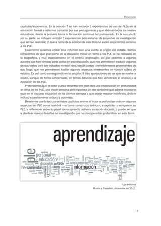 9
PRESENTACIÓN
capítulos/experiencia. En la sección 7 se han incluido 5 experiencias de uso de PLEs en la
educación formal y no-formal contadas por sus protagonistas y que abarcan todos los niveles
educativos, desde la primaria hasta la formación continua del profesorado. En la sección 8,
por su parte, se incluyen también 5 experiencias pero esta vez de proyectos de investigación
que se han realizado (o que a fecha de la edición de este libro se están empezando) en torno
a los PLE.
Finalmente quisimos cerrar este volumen con una vuelta al origen del debate. Somos
conscientes de que gran parte de la discusión inicial en torno a los PLE se ha realizado en
la blogosfera, y muy especialmente en el ámbito anglosajón; así que pedimos a algunos
autores que han tomado parte activa en esa discusión, que nos permitieran traducir algunos
de sus textos para ser incluidos en este libro, textos cortos (preferiblemente provenientes de
sus Blogs) que nos permitiesen ilustrar algunos aspectos interesantes de nuestro objeto de
estudio. Es así como conseguimos en la sección 9 tres aportaciones en las que se vuelve a
incidir, aunque de forma condensada, en temas básicos que han vertebrado el análisis y la
evolución de los PLE.
Pretendemos que el lector pueda encontrar en este libro una introducción en profundidad
al tema de los PLE, una visión cercana pero rigurosa de ese acrónimo que parece inundarlo
todo en el discurso educativo de los últimos tiempos y que puede resultar indefinido, árido e
incluso excesivamente utópico y optimista.
Deseamos que la lectura de estos capítulos anime al lector a profundizar más en algunos
aspectos del PLE como realidad –no como constructo teórico–, a explicitar y enriquecer su
PLE, a reflexionar sobre su papel como aprendiz activo o su acción docente, o puede ser que
a plantear nuevos desafíos de investigación que le (nos) permitan profundizar en este tema.
Los editores
Murcia y Castellón, diciembre de 2012.
 