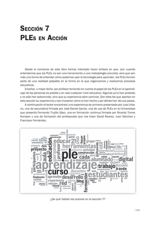 111
Desde el comienzo de este libro hemos intentado hacer énfasis en que, aún cuando
entendemos que los PLEs no son una herramienta o una metodología concreta, sino que son
más una forma de entender cómo podemos usar la tecnología para aprender, los PLEs forman
parte de una realidad palpable en la forma en la que organizamos y realizamos procesos
educativos.
Enseñar, o mejor dicho, ser profesor teniendo en cuenta el papel de los PLEs en el aprendi-
zaje de las personas es posible y en casi cualquier nivel educativo. Algunos ya lo han probado
y no sólo han sobrevivido, sino que su experiencia abre caminos. Son ellos los que aportan en
esta sección su experiencia y nos muestran cómo lo han hecho y por dónde han ido sus pasos.
A continuación el lector encontrará una experiencia de primaria presentada por Lola Urba-
no, una de secundaria firmada por José Daniel García, una de uso de PLEs en la Universidad
que presenta Fernando Trujillo Sáez, una en formación continua firmada por Ricardo Torres
Kompen y una de formación del profesorado que nos traen David Álvarez, Juan Sánchez y
Francisco Fernández.
¿De qué hablan los autores en la sección 7?
SECCIÓN 7
PLES EN ACCIÓN
 