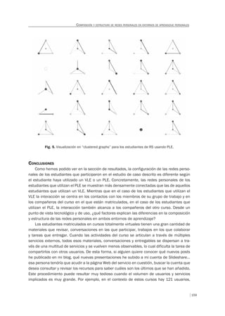 159
COMPOSICIÓN Y ESTRUCTURA DE REDES PERSONALES EN ENTORNOS DE APRENDIZAJE PERSONALES
Fig. 5. Visualización en “clustered graphs” para los estudiantes de RS usando PLE.
CONCLUSIONES
Como hemos podido ver en la sección de resultados, la configuración de las redes perso-
nales de los estudiantes que participaron en el estudio de caso descrito es diferente según
el estudiante haya utilizado un VLE o un PLE. Concretamente, las redes personales de los
estudiantes que utilizan el PLE se muestran más densamente conectadas que las de aquellos
estudiantes que utilizan un VLE. Mientras que en el caso de los estudiantes que utilizan el
VLE la interacción se centra en los contactos con los miembros de su grupo de trabajo y en
los compañeros del curso en el que están matriculados, en el caso de los estudiantes que
utilizan el PLE, la interacción también alcanza a los compañeros del otro curso. Desde un
punto de vista tecnológico y de uso, ¿qué factores explican las diferencias en la composición
y estructura de las redes personales en ambos entornos de aprendizaje?
Los estudiantes matriculados en cursos totalmente virtuales tienen una gran cantidad de
materiales que revisar, conversaciones en las que participar, trabajos en los que colaborar
y tareas que entregar. Cuando las actividades del curso se articulan a través de múltiples
servicios externos, todos esos materiales, conversaciones y entregables se dispersan a tra-
vés de una multitud de servicios y se vuelven menos observables, lo cual dificulta la tarea de
compartirlos con otros usuarios. De esta forma, si alguien quiere conocer qué nuevos posts
he publicado en mi blog, qué nuevas presentaciones he subido a mi cuenta de Slideshare…
esa persona tendría que acudir a la página Web del servicio en cuestión, buscar la cuenta que
desea consultar y revisar los recursos para saber cuáles son los últimos que se han añadido.
Este procedimiento puede resultar muy tedioso cuando el volumen de usuarios y servicios
implicados es muy grande. Por ejemplo, en el contexto de estos cursos hay 121 usuarios,
 