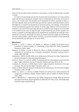 160
Oskar Casquero
cada uno de los cuales utiliza 5 servicios, lo cual supone un total de 605 perfiles a localizar
y revisar.
Un entorno de aprendizaje que permita visualizar toda esa actividad en una única ventana
hace más fácil que el estudiante considere toda la multiplicidad de elementos que forman el
curso, y por lo tanto hace más probable que el estudiante los utilice y participe en ellos. Un
VLE como Moodle carece de herramientas que permitan capturar automáticamente la activi-
dad digital de un conjunto de estudiantes en servicios externos. Sin embargo, el iPLE dispone
de tres características que permiten hacerlo. En primer lugar, desde el inicio se conecta a un
colectivo a una red de iPLEs preconfigurada por los profesores para asegurar la conectividad
en el contexto de los curso. En segundo lugar, el learn-streaming que permite recopilar, cen-
tralizar y compartir la actividad digital de los estudiantes en los gestores de contenido y repo-
sitorios de recursos de aprendizaje. Por último, la ventana única que integra las interfaces de
servicios institucionales y externos dentro del iPLE y que permite visualizar el learn-streaming
de los estudiantes que participan en la red de iPLEs.
BIBLIOGRAFÍA
Brandes, U., Lerner, J., Lubbers, M.J., Molina, J.L., McCarty, C. (2008). Visual statis- tics for
collections of clustered graphs. En: Proceedings of the 2008 IEEE Pacific Visualization
Symposium, Kyoto, Japan.
Casquero, O., Portillo, J., Ovelar, R., Benito, M., y Romo, J. (2010). iPLE Network: an integrated
eLearning 2.0 architecture from University’s perspective. Interactive Learning Environ-
ments, 18(3), 293-308
Castañeda, L. (2010). EDUTEC 2010: de lo menos bueno. Retrieved from http://lindacastane-
da.com/mushware///index.php/edutec10nobueno
Hemmi, A., Bayne, S., y Land, R. (2009). The appropriation and repurposing of social technolo-
gies in higher education. Journal of Computer Assisted Learning, 25(1), 19–30.
Hrastinski, S., y Dennen, V. (2012). Social media in higher education: Introduction to the spe-
cial issue. The Internet and Higher Education, 15(1), 1-2.
Meyer, K. (2010). Web 2.0 research: Introduction to the special issue. The Internet and Higher
Education, 13(4), 177-178.
Molina, J.L., Lerner, J., y Goméz, S. (2008). Patrones de cambio de las redes personales de
inmigrantes en Cataluña. REDES. Revista Hispana para el Análisis de Redes Sociales,
15(4), 48-61.
Wild, F., Mödritscher, F., y Sigurdarson, S.E. (2008). Designing for change: Mash-up personal
learning environments. eLearning Papers, 9. Retrieved from http://www. elearningeuropa.
info/files/media/media15972.pdf
 