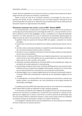 162
Carlos Santos - Luis Pedro
tiempo, abrirla la posibilidad a los usuarios de construir su propio entorno personal de apren-
dizaje tomando como base sus intereses y motivaciones.
Desde el punto de vista de la innovación educativa, la tecnología era vista como un
promotor del cambio, es decir, consideramos que una amplia adopción institucional de las
herramientas Web 2.0 puede ser un detonante para la transformación de las instituciones de
Educación Superior en organizaciones más abiertas.
TECNOLOGÍAS INTEGRADAS PARA APOYAR LA IDEA DE PLE - CAMPUS SAPO
La conceptualización y el desarrollo de la plataforma Campus SAPO se hizo teniendo en
cuenta algunos principios básicos de la tecnología de la Web 2.0 , a los que también se incor-
poró un potente punto de vista pedagógico, es decir, la plataforma y su desarrollo pretenden
transmitir una visión particular de lo que la experiencia de aprendizaje debería/podría ser
desde el punto de vista de sus promotores. Las directrices principales de Campus SAPO son:
T Igualdad: todos los usuarios del Campus SAPO son iguales y comparten los mismos
privilegios.
T Acceso libre: los servicios de la plataforma son abiertos y gratuitos para toda la comuni-
dad.
T Uso libre: todo el contenido publicado en la plataforma está (des)protegido, por defecto,
por una licencia Creative Commons (CC) no restrictiva.
T Escuela sin muros: la plataforma fomenta el consumo amplio y abierto y la participación
de (y en) sus servicios básicos.
T Control efectivo: el Campus SAPO tiene como objetivo proporcionar a sus usuarios una
control real de su PLE. Esto signiﬁca que los usuarios deben ser capaces de decidir qué
deben usar en su PLE y cuándo y cómo usarlo.
T Privacidad: Los datos publicados en el Campus SAPO no son accesibles por ningún me-
dio distinto de la propia aplicación o otras personas.
T El aprendizaje lo largo de toda la vida: el Campus SAPO garantiza a sus usuarios la posi-
bilidad de continuar usando las tecnologías institucionales, creando así un vínculo activo
que no existe actualmente y que podría ser una ventaja para ambas partes.
T Identidad digital: al ser un espacio digital dentro de la institución de educación superior,
el Campus SAPO está contribuyendo al desarrollo de las identidades digitales de sus
usuarios.
T La metacognición: el Campus SAPO anima los procesos de intercambio y conexión que
pueden ayudar a los estudiantes a ser más conscientes de sus propios procesos de
aprendizaje y estrategias.
La plataforma Campus SAPO está disponible para toda la comunidad de la Universidad de
Aveiro desde 2009 y puede ser explorada en http://campus.ua.sapo.pt.
A continuación se presentan dos imágenes de su página de inicio (con las últimas aporta-
ciones de los miembros en la plataforma) y el área PLE, que comprende un conjunto de wid-
gets que son elegidos por el usuario y que forman su entorno personal de aprendizaje. Esta
zona del Campus SAPO es totalmente personal y cada usuario puede construirla reflejando
sus propios intereses de aprendizaje y sociales, sin ninguna interferencia.
La investigación realizada sobre el uso de la plataforma en la comunidad de la Universidad
de Aveiro reveló que los usuarios valoraron:
 