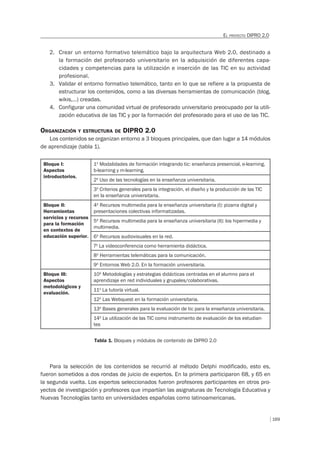 169
EL PROYECTO DIPRO 2.0
2. Crear un entorno formativo telemático bajo la arquitectura Web 2.0, destinado a
la formación del profesorado universitario en la adquisición de diferentes capa-
cidades y competencias para la utilización e inserción de las TIC en su actividad
profesional.
3. Validar el entorno formativo telemático, tanto en lo que se refiere a la propuesta de
estructurar los contenidos, como a las diversas herramientas de comunicación (blog,
wikis,…) creadas.
4. Configurar una comunidad virtual de profesorado universitario preocupado por la utili-
zación educativa de las TIC y por la formación del profesorado para el uso de las TIC.
ORGANIZACIÓN Y ESTRUCTURA DE DIPRO 2.0
Los contenidos se organizan entorno a 3 bloques principales, que dan lugar a 14 módulos
de aprendizaje (tabla 1).
Bloque I:
Aspectos
introductorios.
1º Modalidades de formación integrando tic: enseñanza presencial, e-learning,
b-learning y m-learning.
2º Uso de las tecnologías en la enseñanza universitaria.
3º Criterios generales para la integración, el diseño y la producción de las TIC
en la enseñanza universitaria.
Bloque II:
Herramientas
servicios y recursos
para la formación
en contextos de
educación superior.
4º Recursos multimedia para la enseñanza universitaria (I): pizarra digital y
presentaciones colectivas informatizadas.
5º Recursos multimedia para la enseñanza universitaria (II): los hipermedia y
multimedia.
6º Recursos audiovisuales en la red.
7º La videoconferencia como herramienta didáctica.
8º Herramientas telemáticas para la comunicación.
9º Entornos Web 2.0. En la formación universitaria.
Bloque III:
Aspectos
metodológicos y
evaluación.
10º Metodologías y estrategias didácticas centradas en el alumno para el
aprendizaje en red individuales y grupales/colaborativas.
11º La tutoría virtual.
12º Las Webquest en la formación universitaria.
13º Bases generales para la evaluación de tic para la enseñanza universitaria.
14º La utilización de las TIC como instrumento de evaluación de los estudian-
tes
Tabla 1. Bloques y módulos de contenido de DIPRO 2.0
Para la selección de los contenidos se recurrió al método Delphi modificado, esto es,
fueron sometidos a dos rondas de juicio de expertos. En la primera participaron 68, y 65 en
la segunda vuelta. Los expertos seleccionados fueron profesores participantes en otros pro-
yectos de investigación y profesores que impartían las asignaturas de Tecnología Educativa y
Nuevas Tecnologías tanto en universidades españolas como latinoamericanas.
 