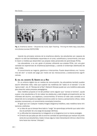 182
Alec Couros
Fig. 1. Enseñanza abierta – Diluyendo los muros. Open Teaching - Thinning the Walls http://www.flickr.
com/photos/courosa/3327017298/
Usando los principios rectores de la enseñanza abierta, los estudiantes son capaces de
adquirir no sólo las habilidades requeridas en el curso, autoeficacia y conocimiento, sino que
lo hacen a medida que desarrollan sus propias redes personales de aprendizaje (PLNs).
Los educadores, a su vez, guían el proceso utilizando sus propias PLNs, con una gran
variedad de experiencias de enseñanza/aprendizaje, y usando el andamiaje (distribuido) de
esas redes.
El conocimiento se negocia, gestiona e intercambia. Puede desarrollarse una “econo-
mía del don” a través del pago por medio de las interacciones y colaboraciones signifi-
cativas.
EL ROL DEL DOCENTE: EL SHERPA DE LA RED
En un entorno digital rico en medios de comunicación, los educadores también pueden
asumir diferentes roles, roles que superan las metáforas del “sabio en el estrado” o la del
“guía al lado”, etc. El “Sherpa de la Red” (Network Sherpa) puede ser una metáfora adecuada
para describir estos procesos pedagógicos.
Esta metáfora proyecta el rol del profesor como alguien que “conoce el terreno”, ayuda
a guiar a los estudiantes a fin de rodear los obstáculos y está dirigido principalmente por los
intereses del alumno, sus objetivos y conocimientos. El terreno en este caso consiste en el
desarrollo de la competencia digital (conciencia sobre la misma y pensamiento crítico), redes
sociales (conexiones) y el conocimiento conectado/conectivo.
Al igual que con cualquier modelo/imagen/diagrama/metáfora, esta metáfora tiene limi-
taciones y defectos:
T La idea de que el sherpa lleva toda la “carga” de aprendizaje (entiendo que cada indivi-
duo es portador de una carga de equipaje idéntica).
T La diﬁcultad de (re)presentar la indagación en el diagrama (o en la misma analogía).
T El hecho de que pasa por alto la enorme cantidad de aprendizaje que realizan los profe-
sores de sus estudiantes y hasta incluso alguna mala interpretación étnica o discrimina-
toria hacia los mismos “sherpas”.
 