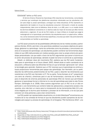 186
Gráinne Conole
EDUCAUSE1 define un PLE como:
El término Entorno Personal de Aprendizaje (PLE) describe las herramientas, comunidades
y servicios que constituyen las plataformas educativas individuales que los estudiantes utili-
zan para dirigir su propio aprendizaje y conseguir sus metas educativas. El PLE representa un
alejamiento del modelo en el que los estudiantes consumen información a través de canales
independientes, tales como la biblioteca, libros de texto, o un LMS, para ir a un modelo donde
los alumnos establecen conexiones en un abanico cada vez mayor de recursos que ellos mismos
seleccionan y organizan. El uso de los PLE implica un mayor énfasis en el papel que juega la
metacognición en el aprendizaje, permitiendo a los estudiantes asumir un papel activo, reflexio-
nar y tomar decisiones sobre herramientas específicas y recursos que estén más profundamente
comprometidos con facilitar su aprendizaje.
Los PLE sacan provecho de las posibilidades (affordances) de los medios sociales y partici-
pativos (Conole, 2013) y permiten a los aprendices establecer sus propios objetivos de apren-
dizaje, gestionar su aprendizaje –tanto los contenidos como los procesos- y comunicarse con
otros en el proceso de aprendizaje. Los estudiantes pueden combinar las herramientas dispo-
nibles en sus LMS institucionales con medios sociales para crear su propio entorno de apren-
dizaje personalizado. Los que están a favor de los PLE argumentan que ponen al alumno en
el centro del proceso de aprendizaje, dándole el poder de tomar el control de su aprendizaje.
Attwell, un defensor clave del movimiento PLE, sostiene que los PLE serán fundamen-
tales para el aprendizaje en el futuro (Atwell, 2007). Attwell alude al rostro cambiante de la
educación y reflexiona sobre las diferentes formas en que la llamada “generación red” utiliza
la tecnología para aprender. Sostiene que un PLE reconoce que el aprendizaje es continuo y
busca proporcionar herramientas para apoyar ese aprendizaje. Van Harmelen, por su parte,
describe las definiciones predominantes de los PLE y pasó a describir las dimensiones que
caracterizan a los PLE (van Harmelen s.f.)2. Por su parte, Torres Kompen et al.3, presentaron
una serie de criterios y directrices para el uso de herramientas y servicios de la Web 2.0
para el desarrollo de entornos personales de aprendizaje (PLE) de manera que permitiesen
gestionar el aprendizaje formal e informal en la ruta del aprendizaje para toda la vida (Torres
Kompen, Edirisingha et al. 2008). Estos autores argumentan que un PLE no es un sitio en
particular o una herramienta que contiene todas las aplicaciones y proporciona acceso a los
usuarios, sino más bien un marco para la incorporación de las herramientas Web 2.0 y ser-
vicios elegidos por el alumno para recolectar y procesar de la información, a la vez que para
conectar con otras personas y para crear conocimiento .
Los PLE pueden ser representados visualmente y en el sitio Edtechpost4 encontramos una
muestra de la rica variedad de formas en que los estudiantes pueden apropiarse de las tec-
nologías para apoyar su proceso de aprendizaje. En el Congreso “PLE Conference 2012”, una
1. http://www.educause.edu/library/resources/7-things-you-should-know-about-personal-learning-
environments
2. Disponible en http://wiki.ties.k12.mn.us/ﬁle/view/PLEs_draft.pdf/282847312/PLEs_draft.pdf
3. http://edtechpost.wikispaces.com/PLE+Diagrams
4. http://edtechpost.wikispaces.com/PLE+Diagrams
 