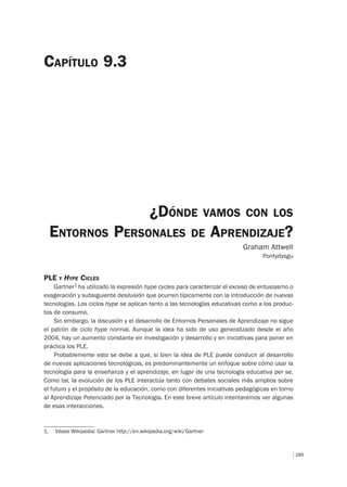 189
PLE Y HYPE CICLES
Gartner1 ha utilizado la expresión hype cycles para caracterizar el exceso de entusiasmo o
exageración y subsiguiente desilusión que ocurren típicamente con la introducción de nuevas
tecnologías. Los ciclos hype se aplican tanto a las tecnologías educativas como a los produc-
tos de consumo.
Sin embargo, la discusión y el desarrollo de Entornos Personales de Aprendizaje no sigue
el patrón de ciclo hype normal. Aunque la idea ha sido de uso generalizado desde el año
2004, hay un aumento constante en investigación y desarrollo y en iniciativas para poner en
práctica los PLE.
Probablemente esto se debe a que, si bien la idea de PLE puede conducir al desarrollo
de nuevas aplicaciones tecnológicas, es predominantemente un enfoque sobre cómo usar la
tecnología para la enseñanza y el aprendizaje, en lugar de una tecnología educativa per se.
Como tal, la evolución de los PLE interactúa tanto con debates sociales más amplios sobre
el futuro y el propósito de la educación, como con diferentes iniciativas pedagógicas en torno
al Aprendizaje Potenciado por la Tecnología. En este breve artículo intentaremos ver algunas
de esas interacciones.
¿DÓNDE VAMOS CON LOS
ENTORNOS PERSONALES DE APRENDIZAJE?
Graham Attwell
Pontydysgu
CAPÍTULO 9.3
1. Véase Wikipedia: Gartner http://en.wikipedia.org/wiki/Gartner
 
