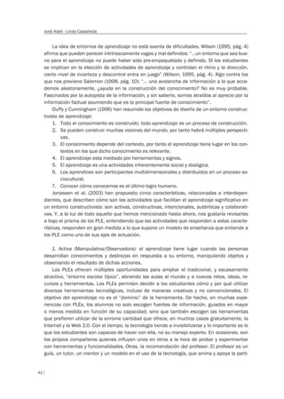 42
Jordi Adell - Linda Castañeda
La idea de entornos de aprendizaje no está exenta de dificultades. Wilson (1995, pág. 4)
afirma que pueden parecer intrínsecamente vagos y mal definidos: “…un entorno que sea bue-
no para el aprendizaje no puede haber sido pre-empaquetado y definido. SI los estudiantes
se implican en la elección de actividades de aprendizaje y controlan el ritmo y la dirección,
cierto nivel de incerteza y descontrol entra en juego” (Wilson, 1995, pág. 4). Algo contra los
que nos previene Salomon (1998, pág. 10): “… una avalancha de información a la que acce-
demos aleatoriamente, ¿ayuda en la construcción del conocimiento? No es muy probable.
Fascinados por la autopista de la información, y sin saberlo, somos atraídos al aprecio por la
información factual asumiendo que es la principal fuente de conocimiento”.
Duffy y Cunningham (1996) han resumido los objetivos de diseño de un entorno construc-
tivista de aprendizaje:
1. Todo el conocimiento es construido; todo aprendizaje es un proceso de construcción.
2. Se pueden construir muchas visiones del mundo, por tanto habrá múltiples perspecti-
vas.
3. El conocimiento depende del contexto, por tanto el aprendizaje tiene lugar en los con-
textos en los que dicho conocimiento es relevante.
4. El aprendizaje esta mediado por herramientas y signos.
5. El aprendizaje es una actividades inherentemente social y dialógica.
6. Los aprendices son participantes multidimensionales y distribuidos en un proceso so-
ciocultural.
7. Conocer cómo conocemos es el último logro humano.
Jonassen et al. (2003) han propuesto cinco características, relacionadas e interdepen-
dientes, que describen cómo son las actividades que facilitan el aprendizaje significativo en
un entorno constructivista: son activas, constructivas, intencionales, auténticas y colaborati-
vas. Y, a la luz de todo aquello que hemos mencionado hasta ahora, nos gustaría revisarlas
a bajo el prisma de los PLE, entendiendo que las actividades que responden a estas caracte-
rísticas, responden en gran medida a lo que supone un modelo de enseñanza que entiende a
los PLE como uno de sus ejes de actuación.
1. Activa (Manipulativa/Observadora): el aprendizaje tiene lugar cuando las personas
desarrollan conocimientos y destrezas en respuesta a su entorno, manipulando objetos y
observando el resultado de dichas acciones.
Los PLEs ofrecen múltiples oportunidades para ampliar el tradicional, y escasamente
atractivo, “entorno escolar típico”, abriendo las aulas al mundo y a nuevos retos, ideas, re-
cursos y herramientas. Los PLEs permiten decidir a los estudiantes cómo y por qué utilizar
diversas herramientas tecnológicas, incluso de maneras creativas y no convencionales. El
objetivo del aprendizaje no es el “dominio” de la herramienta. De hecho, en muchas expe-
riencias con PLEs, los alumnos no solo escogen fuentes de información, guiados en mayor
o menos medida en función de su capacidad, sino que también escogen las herramientas
que prefieren utilizar de la enrome cantidad que ofrece, en muchos casos gratuitamente, la
Internet y la Web 2.0. Con el tiempo, la tecnología tiende a invisibilizarse y lo importante es lo
que los estudiantes son capaces de hacer con ella, no su manejo experto. En ocasiones, son
los propios compañeros quienes influyen unos en otros a la hora de probar y experimentar
con herramientas y funcionalidades. Otras, la recomendación del profesor. El profesor es un
guía, un tutor, un mentor y un modelo en el uso de la tecnología, que anima y apoya la parti-
 