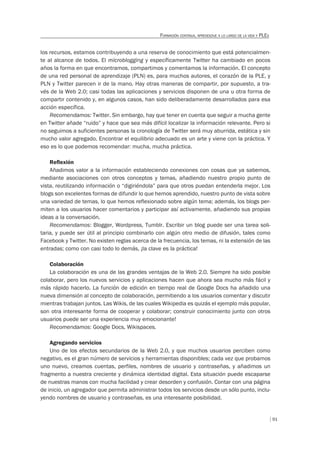 91
FORMACIÓN CONTINUA, APRENDIZAJE A LO LARGO DE LA VIDA Y PLES
los recursos, estamos contribuyendo a una reserva de conocimiento que está potencialmen-
te al alcance de todos. El microblogging y específicamente Twitter ha cambiado en pocos
años la forma en que encontramos, compartimos y comentamos la información. El concepto
de una red personal de aprendizaje (PLN) es, para muchos autores, el corazón de la PLE, y
PLN y Twitter parecen ir de la mano. Hay otras maneras de compartir, por supuesto, a tra-
vés de la Web 2.0; casi todas las aplicaciones y servicios disponen de una u otra forma de
compartir contenido y, en algunos casos, han sido deliberadamente desarrollados para esa
acción específica.
Recomendamos: Twitter. Sin embargo, hay que tener en cuenta que seguir a mucha gente
en Twitter añade “ruido” y hace que sea más difícil localizar la información relevante. Pero si
no seguimos a suficientes personas la cronología de Twitter será muy aburrida, estática y sin
mucho valor agregado. Encontrar el equilibrio adecuado es un arte y viene con la práctica. Y
eso es lo que podemos recomendar: mucha, mucha práctica.
Reﬂexión
Añadimos valor a la información estableciendo conexiones con cosas que ya sabemos,
mediante asociaciones con otros conceptos y temas, añadiendo nuestro propio punto de
vista, reutilizando información o “digiriéndola” para que otros puedan entenderla mejor. Los
blogs son excelentes formas de difundir lo que hemos aprendido, nuestro punto de vista sobre
una variedad de temas, lo que hemos reflexionado sobre algún tema; además, los blogs per-
miten a los usuarios hacer comentarios y participar así activamente, añadiendo sus propias
ideas a la conversación.
Recomendamos: Blogger, Wordpress, Tumblr. Escribir un blog puede ser una tarea soli-
taria, y puede ser útil al principio combinarlo con algún otro medio de difusión, tales como
Facebook y Twitter. No existen reglas acerca de la frecuencia, los temas, ni la extensión de las
entradas; como con casi todo lo demás, ¡la clave es la práctica!
Colaboración
La colaboración es una de las grandes ventajas de la Web 2.0. Siempre ha sido posible
colaborar, pero los nuevos servicios y aplicaciones hacen que ahora sea mucho más fácil y
más rápido hacerlo. La función de edición en tiempo real de Google Docs ha añadido una
nueva dimensión al concepto de colaboración, permitiendo a los usuarios comentar y discutir
mientras trabajan juntos. Las Wikis, de las cuales Wikipedia es quizás el ejemplo más popular,
son otra interesante forma de cooperar y colaborar; construir conocimiento junto con otros
usuarios puede ser una experiencia muy emocionante!
Recomendamos: Google Docs, Wikispaces.
Agregando servicios
Uno de los efectos secundarios de la Web 2.0, y que muchos usuarios perciben como
negativo, es el gran número de servicios y herramientas disponibles; cada vez que probamos
uno nuevo, creamos cuentas, perfiles, nombres de usuario y contraseñas, y añadimos un
fragmento a nuestra creciente y dinámica identidad digital. Esta situación puede escaparse
de nuestras manos con mucha facilidad y crear desorden y confusión. Contar con una página
de inicio, un agregador que permita administrar todos los servicios desde un sólo punto, inclu-
yendo nombres de usuario y contraseñas, es una interesante posibilidad.
 
