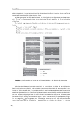 98
Ismael Peña
página los vídeos y presentaciones que han despertado interés en nosotros como una forma
de apropiárnoslos, de identificarnos con ellos.
La página personal también puede actuar de repositorio personal de toda nuestra produc-
ción “formal”: artículos académicos, comunicaciones, libros y capítulos de libro, materiales
didácticos.
Con todo, la página personal acaba reuniendo tres funciones distintas pero complemen-
tarias:
T Presencia –o “identidad”– digital.
T Portafolio, tanto de la producción propia como del cuaderno de campo inspirado por los
demás.
T Red de aprendizaje, formadas por personas y constructos.
Figura 2: El PLE de entrada y el núcleo del PLE: Presencia digital y red personal de aprendizaje.
Hay dos cuestiones que, aunque marginales en importancia, no dejan de ser relevantes.
La primera es que es cada vez más complejo mantener un inventario de la producción y pre-
sencia en redes de cada uno. El resultado de ello es que la persona digital acaba literalmente
esparcida por toda Internet. Esto tiene consecuencias en la percepción que los demás tienen
de uno, así como consecuencias en cómo es uno evaluado (conocimiento, competencias,
comportamiento). Así, las fuerzas que lo llevan a uno a estar presente en los lugares relevan-
tes son opuestas a las fuerzas que uno debe aplicar para mantenerlo todo bajo control. De
nuevo, los feeds RSS, las API abiertas y la posibilidad de embeber contribuyen – a menudo
 