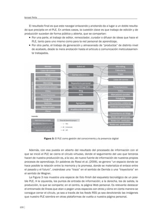 100
Ismael Peña
El resultado final es que este navegar enlazando y anotando da a lugar a un doble resulta-
do que precipita en el PLE. En ambos casos, la cuestión clave es que trabajo de edición y de
producción sucedan de forma pública y abierta, que se compartan:
T Por una parte, el trabajo de editor, remezclador, curador o difusor de ideas que hace el
PLE, tanto para uno mismo como para la red personal de aprendizaje.
T Por otra parte, el trabajo de generación y almacenado de “productos” de distinto nivel
de acabado, desde la mera anotación hasta el articulo o comunicación meticulosamen-
te trabajados.
Figura 3: El PLE como gestión del conocimiento y la presencia digital
Además, con esa puesta en abierto del resultado del procesado de información con el
que se inició el PLE se cierra el círculo virtuoso, donde el seguimiento del uso que terceros
hacen de nuestra producción es, a la vez, de nuevo fuente de información de nuestros propios
procesos de aprendizaje. En palabras de Rossi et al. (2006), se genera “un espacio donde se
hace posible la relación entre la memoria y la promesa, donde se materializa el enlace entre
el pasado y el futuro”, creándose una “traza” en el sentido de Derrida o una “trayectoria” en
el sentido de Wegner.
La Figura 3 nos muestra una especie de foto finish del esqueleto tecnológico de un posi-
ble PLE. A la izquierda, los puntos de entrada de información; a la derecha, los de salida, la
producción, lo que se comparte; en el centro, la página Web personal. Es relevante destacar
el entramado de líneas que atan o pegan unos espacios con otros y cómo en cierta manera se
consigue cerrar el círculo, ya sea a través de los feeds RSS ya sea devolviendo las imágenes
que nuestro PLE siembra en otras plataformas de vuelta a nuestra página personal.
 
