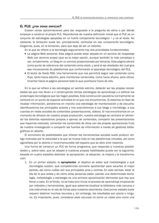 101
EL PLE DE INVESTIGACIÓN-DOCENCIA: EL APRENDIZAJE COMO ENSEÑANZA
EL PLE: ¿POR DÓNDE EMPEZAR?
Existen varias aproximaciones para dar respuesta a la pregunta de cómo o por dónde
empezar a construir el propio PLE. Recordemos de nuestra definición inicial que el PLE es un
conjunto de estrategias apoyadas en un fuerte componente tecnológico – y no al revés. No
obstante, la tentación suele ser, precisamente, centrarse en ese componente tecnológico.
Caigamos, pues, en la tentación, para que deje de ser un estorbo.
En lo que se refiere a la tecnología seguramente hay dos prioridades fundamentales:
T La página Web personal. Esta página puede estar alojada en un servicio de hospedaje
Web con dominio propio (que es la mejor opción, aunque también la más compleja) o
ser, simplemente, un blog en un servicio proporcionado por terceros. Esta página obrará
como punto de referencia del contenido como stock, y será el eje alrededor del cual gira
ese microcosmos de plataformas que conformarán el aparataje tecnológico del PLE.
T El lector de feeds RSS. Una herramienta que nos permitirá seguir ese contenido como
flujo, tanto hacia adentro, para monitorizar contenidos, como hacia afuera, para retroa-
limentar hacia la página personal todo lo que acontezca fuera de ella.
En lo que se refiere a las estrategias en sentido estricto, deberán ser las propias necesi-
dades las que nos lleven a ir construyendo dichas estrategias de aprendizaje y a edificar los
andamiajes tecnológicos que las hagan posibles. Esta construcción paulatina normalmente se
centrará en un punto de especial actividad en el que nos encontremos. Si estamos en fase de
recabar información, pondremos en marcha una estrategia de monitorización y de escucha:
identificaremos los principales actores y nos suscribiremos a sus blogs o microblogs, a sus
cuentas en redes sociales de contenidos (presentaciones, vídeos). Si nos encontramos en un
momento de difusión de nuestra propia producción, nuestra estrategia se centrará en alimen-
tar los distintos repositorios (propios o ajenos) de contenidos, compartir las presentaciones
que hayamos realizado, comentar los contenidos de otros con las propias aportaciones fruto
de nuestra investigación o compartir las fuentes de información a través de gestores biblio-
gráficos en abierto.
El sinnúmero de posibilidades que ofrecen las herramientas sociales suele producir vér-
tigo motivado por la velocidad a la que se mueve todo en las plataformas virtuales, así como
agorafobia por lo abierto e inconmensurable del espacio que se abre ante nosotros.
Una forma de construir un PLE de forma progresiva, que responda a nuestras posibili-
dades y, sobre todo, que se adapte a nuestras propias habilidades puede ser la siguiente,
basada en cuatro estadios distintos: la apropiación, la adopción, la mejora y la transforma-
ción:
1. En un primer estadio, la apropiación, el objetivo es saber qué metodologías o qué
tecnologías existen, qué competencias conviene aprehender para sacarles el mejor
partido, así como cuáles son sus principales pros y contras. En este sentido, estar al
día de lo que existe y de cómo otras personas están usando una determinada tecno-
logía, metodología o estrategia es una primera aproximación elemental que hay que
llevar a cabo. En el fondo, no se trata sino iniciar el proceso de aprendizaje empezando
por métodos y herramientas, igual que sabemos localizar la biblioteca más cercana o
nos instruimos en el uso de fichas para nuestros resúmenes. Este primer estadio suele
requerir destinar muchos recursos y, sin embargo, los resultados son pocos o ningu-
no. Es importante, pues, considerar esos recursos no como un coste sino como una
 