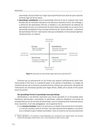104
Ismael Peña
aprendizaje). Se da también sin ningún tipo de planificación por parte de quien aprende,
teniendo lugar de forma casual.
T Aprendizaje autodidacta: como el aprendizaje informal, se da en cualquier sitio, fuera
de todo tipo de institución educativa o de estructura educativa formal. Sin embargo, y
a diferencia del aprendizaje informal, sí obedece a una planificación de objetivos de
aprendizaje así como a la consecución de otras metas relacionadas con el mismo. En el
aprendizaje autodidacta sí hay una total consciencia de “querer aprender”, a diferencia
del aprendizaje informal –vale la pena notar que autodidacta no tiene porqué significar,
necesariamente, en solitario.
Figura 4: Escenarios de aprendizaje según estructura y planiﬁcación1
.
Creemos que es precisamente en los límites que separan (artificialmente) estos esce-
narios donde el PLE tiene un importante papel: el de aportar la flexibilidad y el margen de
maniobra del que, por su tamaño y procesos internos, carecen las instituciones. Allí donde las
instituciones son demasiado grandes para llegar (Shirky, 2008), allí es donde el PLE puede
actuar de puente.
Del aprendizaje formal al aprendizaje trans-aprendizaje
Ateniéndonos a los distintos escenarios que hemos apuntado en la encrucijada sobre
enseñanza estructurada y aprendizaje no planificado, podemos establecer una suerte de
correspondencia con los recursos de aprendizaje –que no necesariamente materiales educa-
tivos o docentes, ni tan sólo pedagógicos– de la siguiente forma:
T Los recursos formales, fieles a la estructura y el diseño instruccional de la formación,
y a menudo cerrados, tanto en el fondo –por estar estrechamente ligados a una estruc-
tura y finalidad en gran medida inamovibles– como en la forma: los recursos solamente
1. Quiero agradecer a la profesora Linda Castañeda los comentarios que realizó sobre una primera
versión de esta ﬁgura. Esta versión, la 4ª, si ha mejorado, le debe mucho a ella.
 