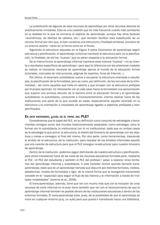 106
Ismael Peña
La substitución de algunos de esos recursos de aprendizaje por otros recursos abiertos es
prácticamente inmediata. Esta es una cuestión que es más frecuente cuanto más cambiante
es la realidad en la que se enmarca el objetivo de aprendizaje, aunque hay otros factores
–económicos, de libertad de cátedra, etc.– que también facilitan esta substitución de un
recurso formal por otro que, si bien conserva una estructura y finalidad similares, proviene de
un entorno abierto –tanto en la forma como en el fondo.
Siguiendo la estructura expuesta en la Figura 4 sobre Escenarios de aprendizaje según
estructura y planificación, el aprendizaje no-formal mantiene la estructura pero no la planifica-
ción, la finalidad, de ahí los “huecos” que se abren respecto a la educación formal.
De la misma forma, el aprendizaje informal mantiene esos mismos “huecos” –no se orien-
ta a resultados específicos de aprendizaje– pero aquí la diferencia con los anteriores modelos
es radical, al incorporar recursos de aprendizaje ajenos al mundo de la educación formal
(tutoriales, manuales de instrucciones, páginas de expertos, foros de Internet…).
Por último, el escenario autodidacta vuelve a recuperar la estructura orientada a resulta-
dos, la planificación de la formalidad, pero se nutre, por definición, de los recursos de la infor-
malidad… así como aquellos que halla en abierto y que encajan con la estructura prefijada
por el propio aprendiz. Es interesante ver en este paso hacia la formalidad una aproximación
que supone una primera dilución de la barrera entre la educación formal y el aprendizaje
autodidacta: el autodidacta, consciente o inconscientemente, intenta replicar fuera de las
instituciones una parte de lo que sucede en estas, especialmente aquello centrado en la
estructura y la orientación a resultados de aprendizaje ligados a objetivos prefijados y bien
planificados.
EN ESTE ESCENARIO, ¿CUÁL ES EL PAPEL DEL PLE?
Consideramos que el papel del PLE, en su definición como conjunto de estrategias y herra-
mientas consigue aunar dos mundos tradicionalmente separados: como estrategia, aúna lo
formal con lo autodidacta, lo institucional con lo no institucional, dado que en ambos casos
es la estrategia lo que prima, la estructura, el diseño del itinerario de aprendizaje con los obje-
tivos y metas a conseguir al final del mismo. Por otra parte, como herramientas, trasciende
el ámbito de la estructura, de la institución, para rescatar de los ámbitos informales aquello
que era carente de estructura pero que el PLE consigue re-estructurar para nuestro itinerario
de aprendizaje.
Dentro de la institución, podemos seguir disfrutando de nuestra estructura y planificación,
pero ahora transitando fuera de las rutas de los recursos educativos formales para, mediante
el PLE –el PLE del estudiante y también el PLE del profesor– pasar a explorar otros territo-
rios del aprendizaje informal y autodidacta. A este transitar hemos querido llamarle trans-
aprendizaje, dado que es un aprendizaje nómada que discurre por distintos formatos, medios,
plataformas, niveles de formalidad y rigor, de la misma forma que la navegación transmedia
consiste en la “capacidad para seguir el flujo de las historia y la información a través de múl-
tiples modalidades” (Jenkins et al., 2006).
El trans-aprendizaje, además, tiene que ver con mucho más que con la inclusión de unos
recursos de corte informal en el aula: tiene también que ver con el reconocimiento de que el
aprendizaje informal también es posible dentro de las instituciones educativas o dentro de los
entornos formales. El trans-aprendizaje trata, pues, de la posibilidad de que el aprendizaje se
inicie en cualquier entorno (p.ej. un aula) pero que pueda ir transitando hacia una biblioteca,
 