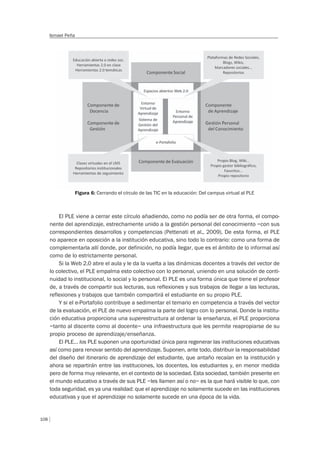 108
Ismael Peña
Figura 6: Cerrando el círculo de las TIC en la educación: Del campus virtual al PLE
El PLE viene a cerrar este círculo añadiendo, como no podía ser de otra forma, el compo-
nente del aprendizaje, estrechamente unido a la gestión personal del conocimiento –con sus
correspondientes desarrollos y competencias (Pettenati et al., 2009). De esta forma, el PLE
no aparece en oposición a la institución educativa, sino todo lo contrario: como una forma de
complementarla allí donde, por definición, no podía llegar, que es el ámbito de lo informal así
como de lo estrictamente personal.
Si la Web 2.0 abre el aula y le da la vuelta a las dinámicas docentes a través del vector de
lo colectivo, el PLE empalma esto colectivo con lo personal, uniendo en una solución de conti-
nuidad lo institucional, lo social y lo personal. El PLE es una forma única que tiene el profesor
de, a través de compartir sus lecturas, sus reflexiones y sus trabajos de llegar a las lecturas,
reflexiones y trabajos que también compartirá el estudiante en su propio PLE.
Y si el e-Portafolio contribuye a sedimentar el temario en competencia a través del vector
de la evaluación, el PLE de nuevo empalma la parte del logro con lo personal. Donde la institu-
ción educativa proporciona una superestructura al ordenar la enseñanza, el PLE proporciona
–tanto al discente como al docente– una infraestructura que les permite reapropiarse de su
propio proceso de aprendizaje/enseñanza.
El PLE… los PLE suponen una oportunidad única para regenerar las instituciones educativas
así como para renovar sentido del aprendizaje. Suponen, ante todo, distribuir la responsabilidad
del diseño del itinerario de aprendizaje del estudiante, que antaño recaían en la institución y
ahora se repartirán entre las instituciones, los docentes, los estudiantes y, en menor medida
pero de forma muy relevante, en el contexto de la sociedad. Esta sociedad, también presente en
el mundo educativo a través de sus PLE –les llamen así o no– es la que hará visible lo que, con
toda seguridad, es ya una realidad: que el aprendizaje no solamente sucede en las instituciones
educativas y que el aprendizaje no solamente sucede en una época de la vida.
 