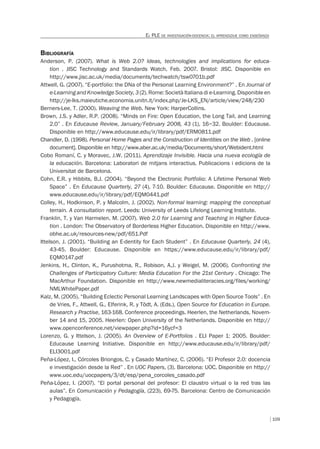 109
EL PLE DE INVESTIGACIÓN-DOCENCIA: EL APRENDIZAJE COMO ENSEÑANZA
BIBLIOGRAFÍA
Anderson, P. (2007). What is Web 2.0? Ideas, technologies and implications for educa-
tion . JISC Technology and Standards Watch, Feb. 2007. Bristol: JISC. Disponible en
http://www.jisc.ac.uk/media/documents/techwatch/tsw0701b.pdf
Attwell, G. (2007). “E-portfolio: the DNa of the Personal Learning Environment?” . En Journal of
e-Learning and Knowledge Society, 3 (2). Rome: Società Italiana di e-Learning. Disponible en
http://je-lks.maieutiche.economia.unitn.it/index.php/Je-LKS_EN/article/view/248/230
Berners-Lee, T. (2000). Weaving the Web. New York: HarperCollins.
Brown, J.S. y Adler, R.P. (2008). “Minds on Fire: Open Education, the Long Tail, and Learning
2.0” . En Educause Review, January/February 2008, 43 (1), 16–32. Boulder: Educause.
Disponible en http://www.educause.edu/ir/library/pdf/ERM0811.pdf
Chandler, D. (1998). Personal Home Pages and the Construction of Identities on the Web . [online
document]. Disponible en http://www.aber.ac.uk/media/Documents/short/Webident.html
Cobo Romaní, C. y Moravec, J.W. (2011). Aprendizaje Invisible. Hacia una nueva ecología de
la educación. Barcelona: Laboratori de mitjans interactius. Publicacions i edicions de la
Universitat de Barcelona.
Cohn, E.R. y Hibbits, B.J. (2004). “Beyond the Electronic Portfolio: A Lifetime Personal Web
Space” . En Educause Quarterly, 27 (4), 7-10. Boulder: Educause. Disponible en http://
www.educause.edu/ir/library/pdf/EQM0441.pdf
Colley, H., Hodkinson, P. y Malcolm, J. (2002). Non-formal learning: mapping the conceptual
terrain. A consultation report. Leeds: University of Leeds Lifelong Learning Institute.
Franklin, T. y Van Harmelen, M. (2007). Web 2.0 for Learning and Teaching in Higher Educa-
tion . London: The Observatory of Borderless Higher Education. Disponible en http://www.
obhe.ac.uk/resources-new/pdf/651.Pdf
Ittelson, J. (2001). “Building an E-dentity for Each Student” . En Educause Quarterly, 24 (4),
43-45. Boulder: Educause. Disponible en https://www.educause.edu/ir/library/pdf/
EQM0147.pdf
Jenkins, H., Clinton, K., Purushotma, R., Robison, A.J. y Weigel, M. (2006). Confronting the
Challenges of Participatory Culture: Media Education For the 21st Century . Chicago: The
MacArthur Foundation. Disponible en http://www.newmedialiteracies.org/files/working/
NMLWhitePaper.pdf
Kalz, M. (2005). “Building Eclectic Personal Learning Landscapes with Open Source Tools” . En
de Vries, F., Attwell, G., Elferink, R. y Tödt, A. (Eds.), Open Source for Education in Europe.
Research y Practise, 163-168. Conference proceedings. Heerlen, the Netherlands, Novem-
ber 14 and 15, 2005. Heerlen: Open University of the Netherlands. Disponible en http://
www.openconference.net/viewpaper.php?id=16ycf=3
Lorenzo, G. y Ittelson, J. (2005). An Overview of E-Portfolios . ELI Paper 1: 2005. Boulder:
Educause Learning Initiative. Disponible en http://www.educause.edu/ir/library/pdf/
ELI3001.pdf
Peña-López, I., Córcoles Briongos, C. y Casado Martínez, C. (2006). “El Profesor 2.0: docencia
e investigación desde la Red” . En UOC Papers, (3). Barcelona: UOC. Disponible en http://
www.uoc.edu/uocpapers/3/dt/esp/pena_corcoles_casado.pdf
Peña-López, I. (2007). “El portal personal del profesor: El claustro virtual o la red tras las
aulas”. En Comunicación y Pedagogía, (223), 69-75. Barcelona: Centro de Comunicación
y Pedagogía.
 